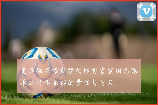 皇马维尼修斯续约即将官宣姆巴佩承认对俱乐部的责任与亏欠