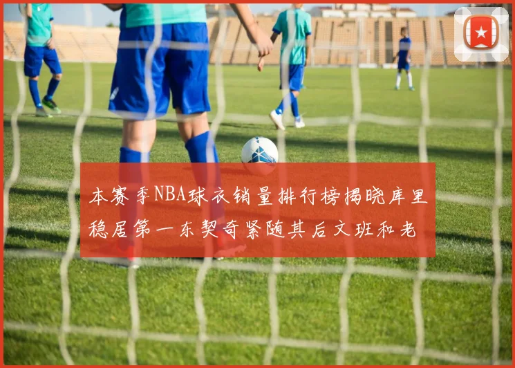 本赛季NBA球衣销量排行榜揭晓库里稳居第一东契奇紧随其后文班和老詹表现不俗