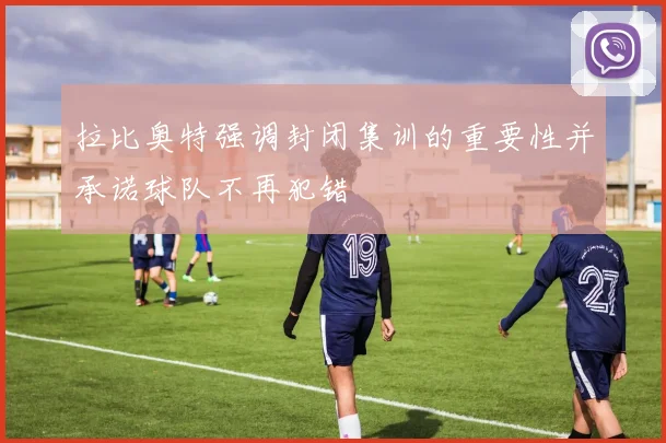 拉比奥特强调封闭集训的重要性并承诺球队不再犯错