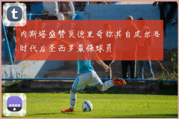 内斯塔盛赞莫德里奇称其自皮尔洛时代后圣西罗最强球员