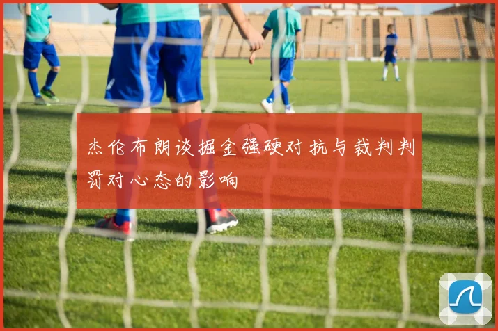 杰伦布朗谈掘金强硬对抗与裁判判罚对心态的影响