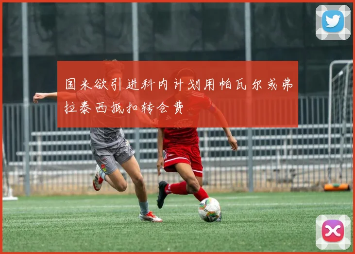 国米欲引进科内计划用帕瓦尔或弗拉泰西抵扣转会费