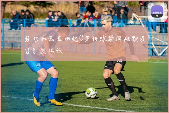 劳尔加西亚回忆C罗传球瞬间幽默发言引发热议
