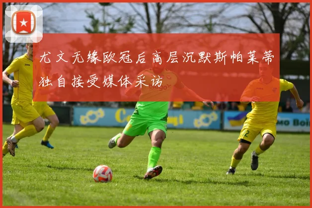 尤文无缘欧冠后高层沉默斯帕莱蒂独自接受媒体采访