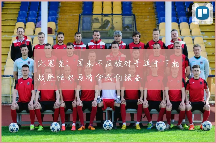 比塞克：国米不应被对手追平下轮战胜帕尔马将令我们振奋