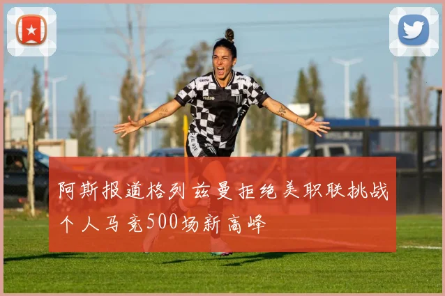 阿斯报道格列兹曼拒绝美职联挑战个人马竞500场新高峰