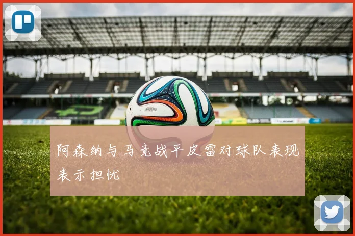 阿森纳与马竞战平皮雷对球队表现表示担忧