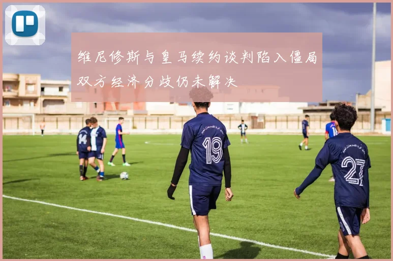维尼修斯与皇马续约谈判陷入僵局双方经济分歧仍未解决