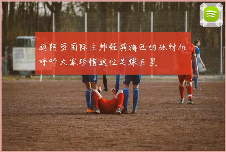 迈阿密国际主帅强调梅西的独特性呼吁大家珍惜这位足球巨星
