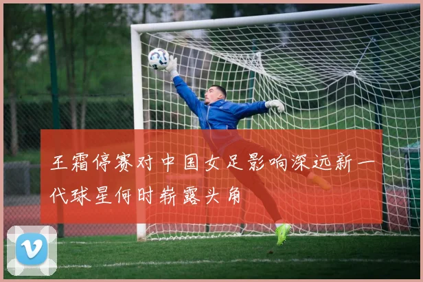 王霜停赛对中国女足影响深远新一代球星何时崭露头角