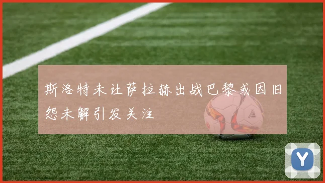 斯洛特未让萨拉赫出战巴黎或因旧怨未解引发关注