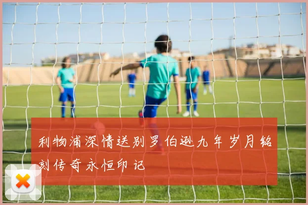 利物浦深情送别罗伯逊九年岁月铭刻传奇永恒印记